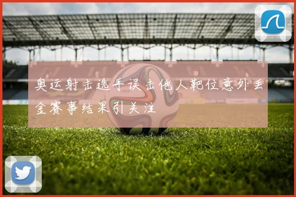 奥运射击选手误击他人靶位意外丢金赛事结果引关注