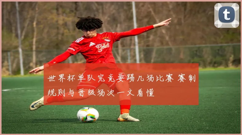 世界杯单队究竟要踢几场比赛 赛制规则与晋级场次一文看懂