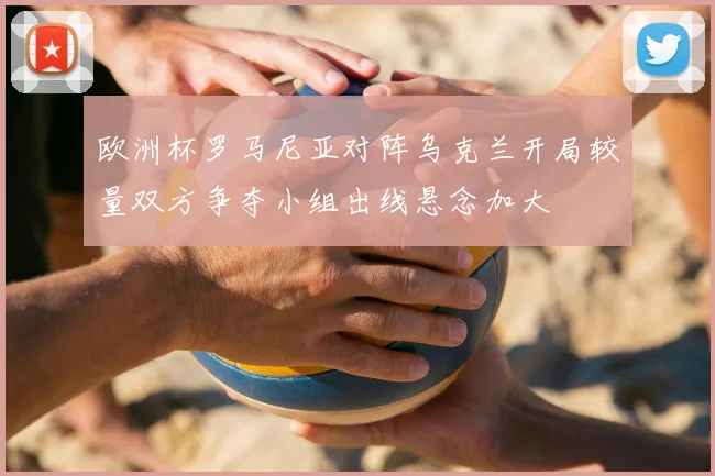欧洲杯罗马尼亚对阵乌克兰开局较量双方争夺小组出线悬念加大