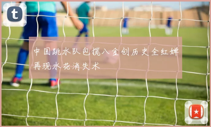 中国跳水队包揽八金创历史全红婵再现水花消失术