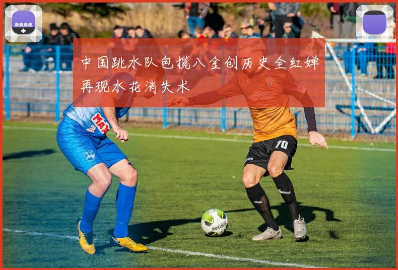 中国跳水队包揽八金创历史全红婵再现水花消失术