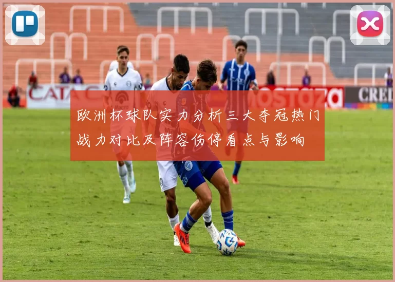 欧洲杯球队实力分析三大夺冠热门战力对比及阵容伤停看点与影响