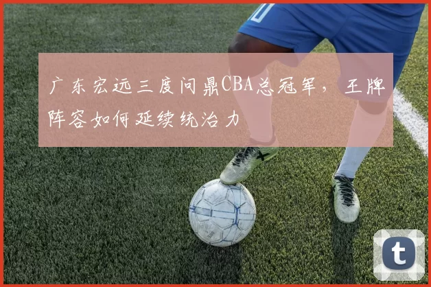 广东宏远三度问鼎CBA总冠军，王牌阵容如何延续统治力