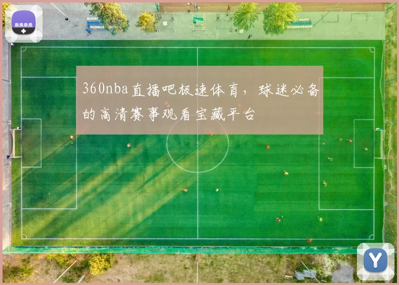 360nba直播吧极速体育，球迷必备的高清赛事观看宝藏平台
