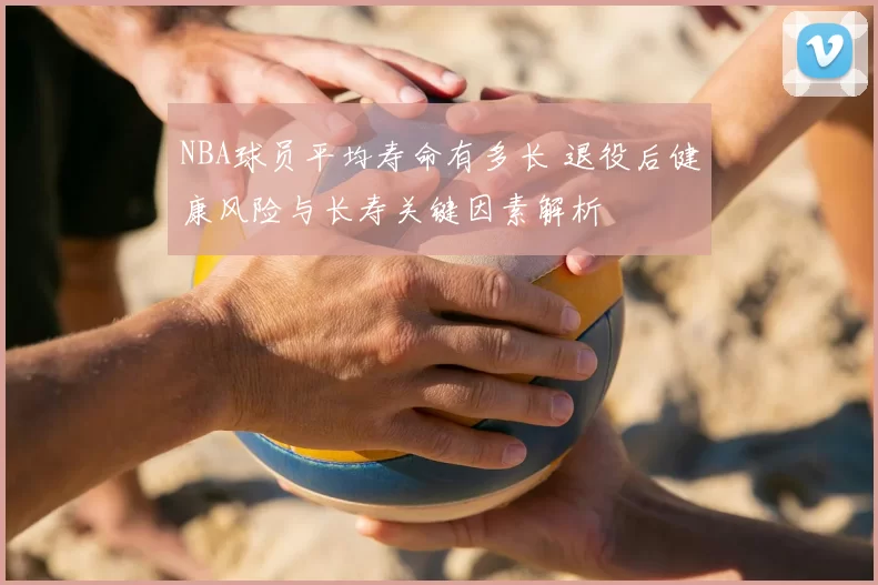 NBA球员平均寿命有多长 退役后健康风险与长寿关键因素解析