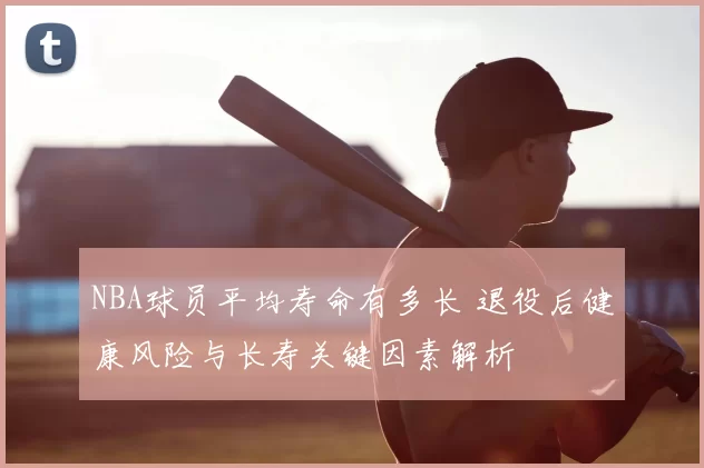 NBA球员平均寿命有多长 退役后健康风险与长寿关键因素解析