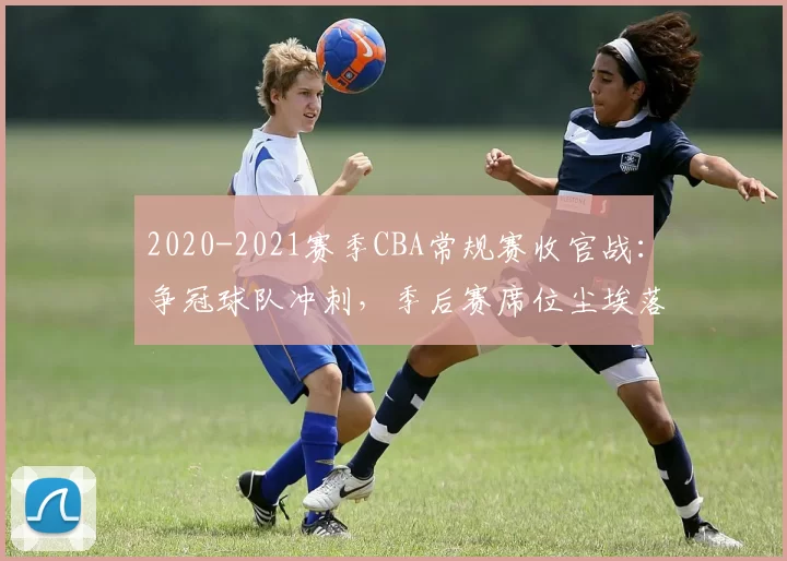 2020-2021赛季CBA常规赛收官战：争冠球队冲刺，季后赛席位尘埃落定