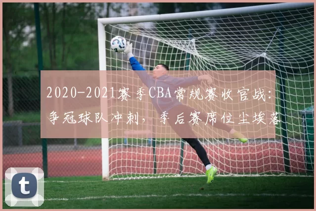 2020-2021赛季CBA常规赛收官战：争冠球队冲刺，季后赛席位尘埃落定