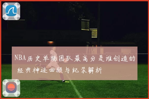 NBA历史单场团队最高分是谁创造的 经典神迹回顾与纪录解析