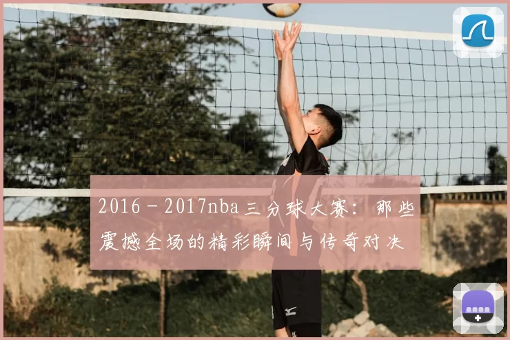 2016 - 2017nba三分球大赛：那些震撼全场的精彩瞬间与传奇对决