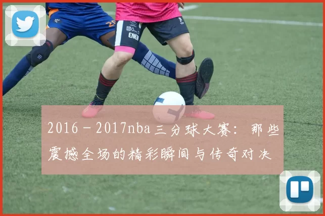 2016 - 2017nba三分球大赛：那些震撼全场的精彩瞬间与传奇对决