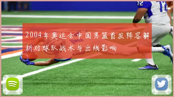 2004年奥运会中国男篮首发阵容解析对球队战术与出线影响