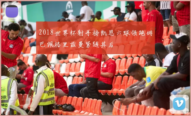 2018世界杯射手榜凯恩六球领跑姆巴佩格里兹曼紧随其后