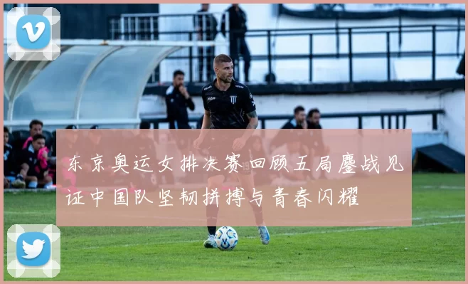 东京奥运女排决赛回顾五局鏖战见证中国队坚韧拼搏与青春闪耀