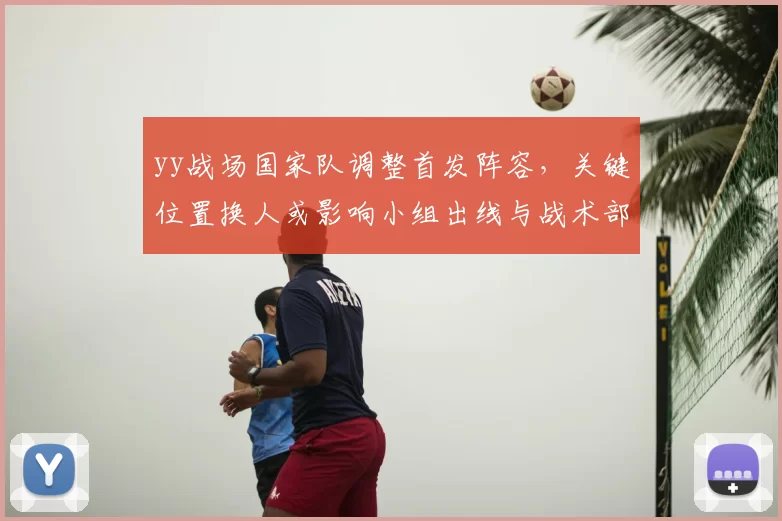 yy战场国家队调整首发阵容，关键位置换人或影响小组出线与战术部署