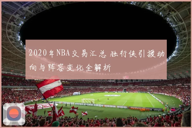 2020年NBA交易汇总 独行侠引援动向与阵容变化全解析