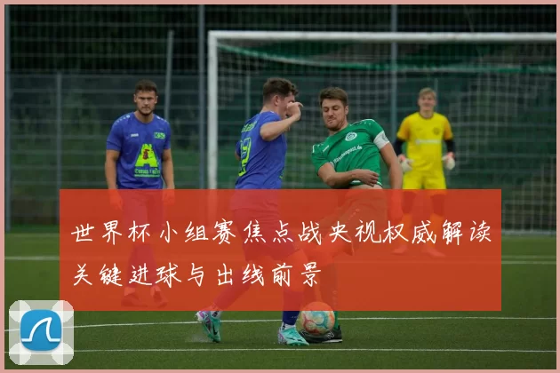 世界杯小组赛焦点战央视权威解读关键进球与出线前景