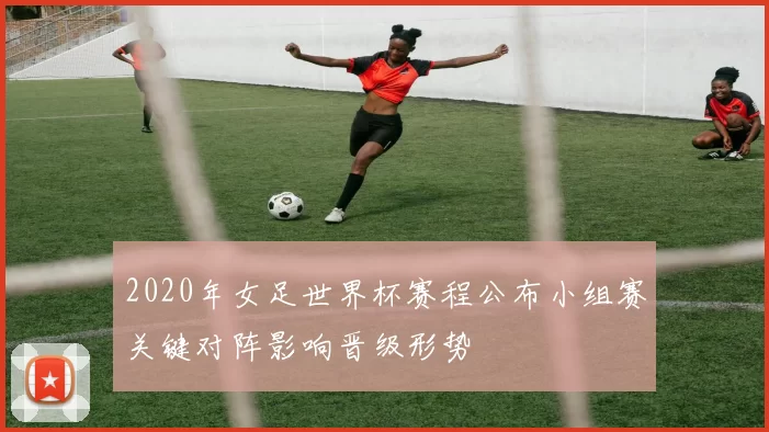 2020年女足世界杯赛程公布小组赛关键对阵影响晋级形势