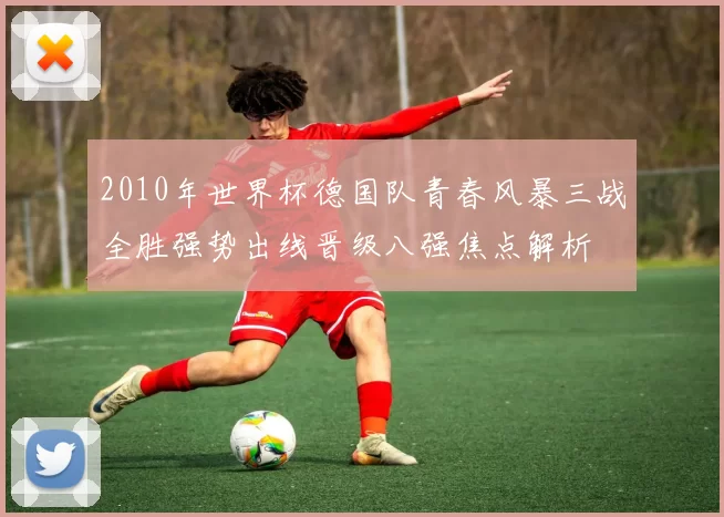 2010年世界杯德国队青春风暴三战全胜强势出线晋级八强焦点解析
