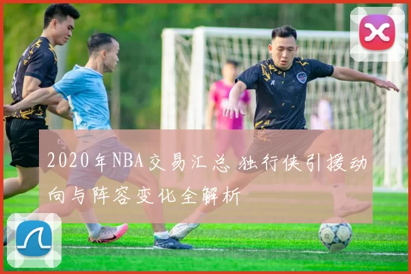 2020年NBA交易汇总 独行侠引援动向与阵容变化全解析