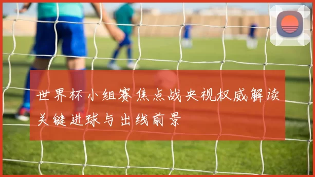 世界杯小组赛焦点战央视权威解读关键进球与出线前景