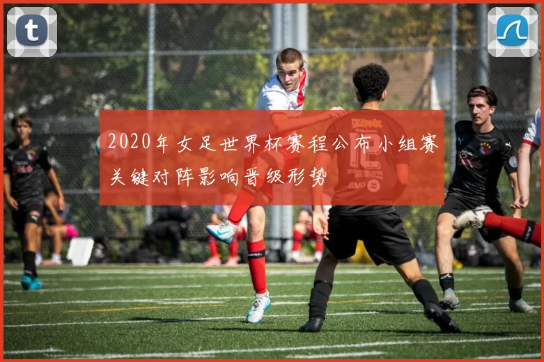 2020年女足世界杯赛程公布小组赛关键对阵影响晋级形势