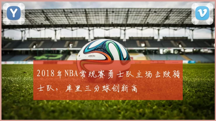 2018年NBA常规赛勇士队主场击败骑士队，库里三分球创新高