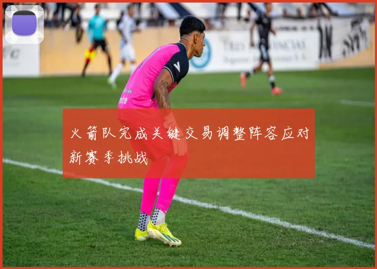 火箭队完成关键交易调整阵容应对新赛季挑战