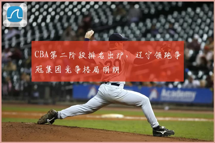 CBA第二阶段排名出炉，辽宁领跑争冠集团竞争格局明朗