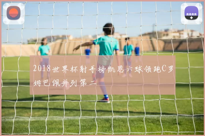 2018世界杯射手榜凯恩六球领跑C罗姆巴佩并列第二